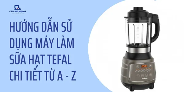 Hướng dẫn sử dụng máy làm sữa hạt Tefal chi tiết từ A – Z
